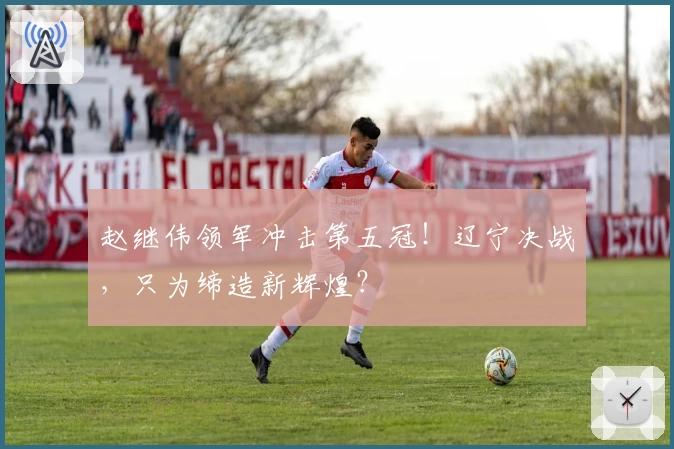 赵继伟领军冲击第五冠！辽宁决战，只为缔造新辉煌？