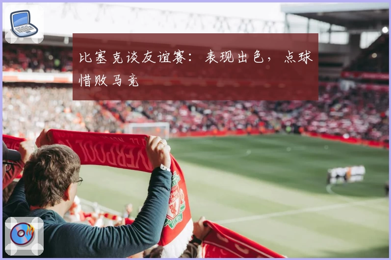 比塞克谈友谊赛:表现出色,点球惜败马竞