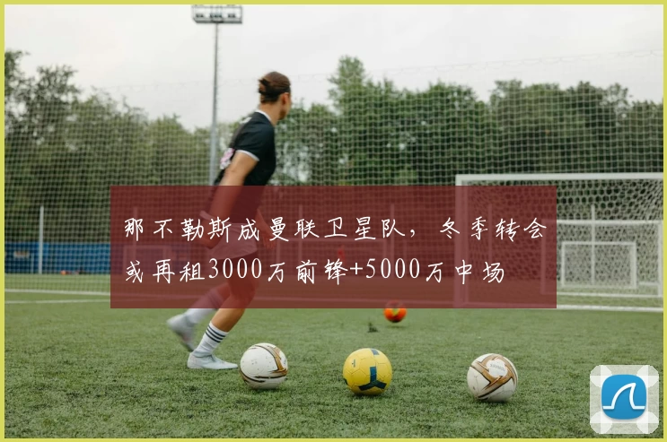 那不勒斯成曼联卫星队,冬季转会或再租3000万前锋+5000万中场