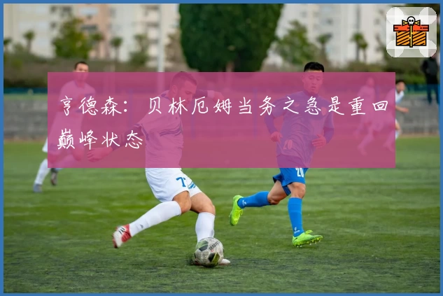 亨德森：贝林厄姆当务之急是重回巅峰状态