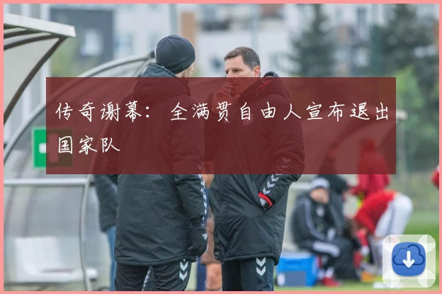 传奇谢幕：全满贯自由人宣布退出国家队