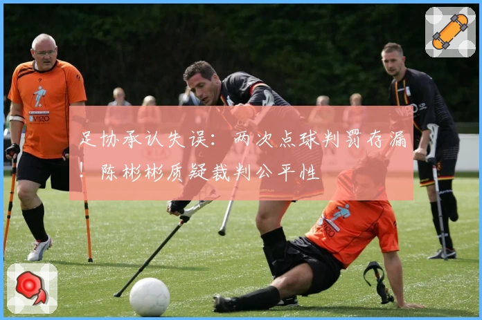 足协承认失误:两次点球判罚存漏!陈彬彬质疑裁判公平性