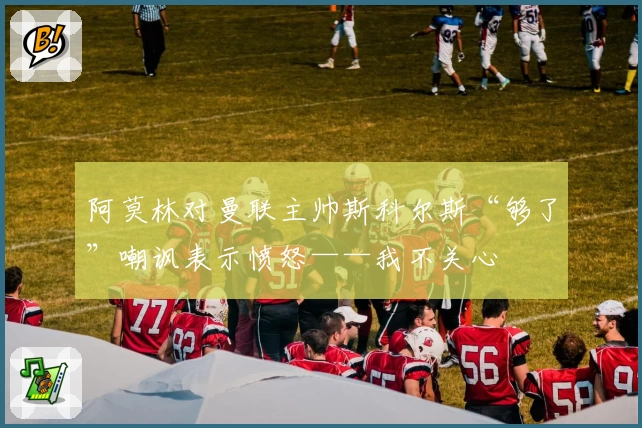 阿莫林对曼联主帅斯科尔斯“够了”嘲讽表示愤怒——我不关心