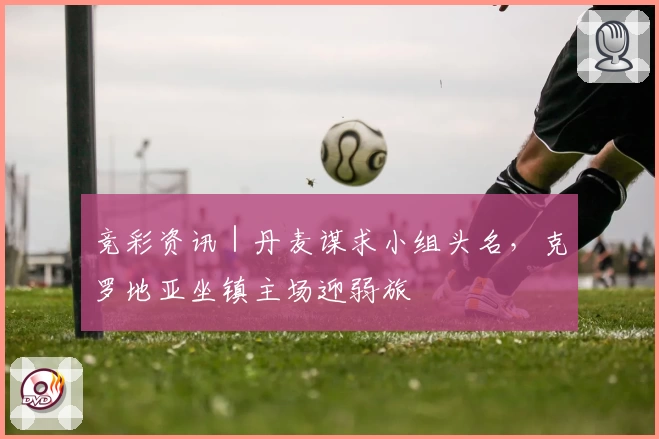 竞彩资讯｜丹麦谋求小组头名，克罗地亚坐镇主场迎弱旅