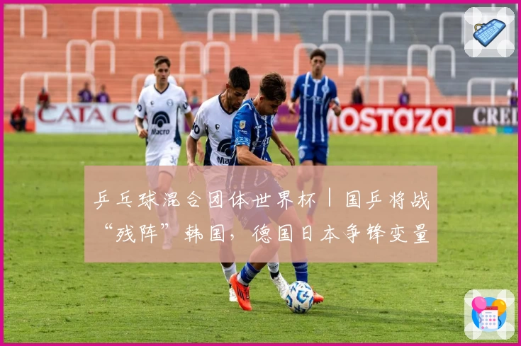 乒乓球混合团体世界杯|国乒将战“残阵”韩国,德国日本争锋变量多