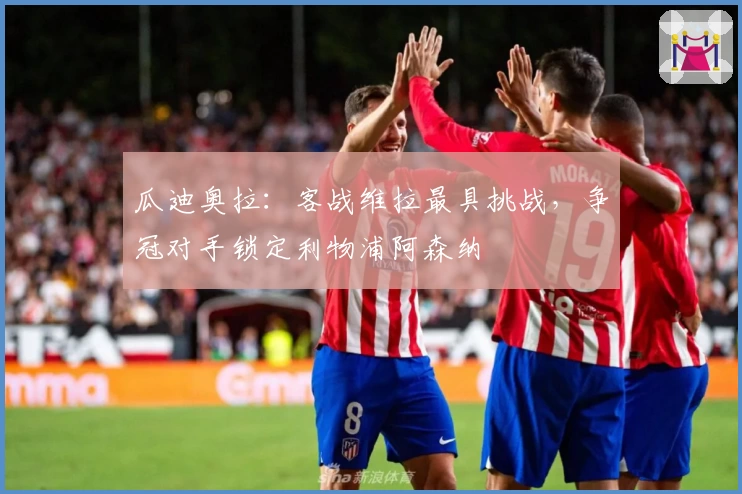 瓜迪奥拉:客战维拉最具挑战,争冠对手锁定利物浦阿森纳