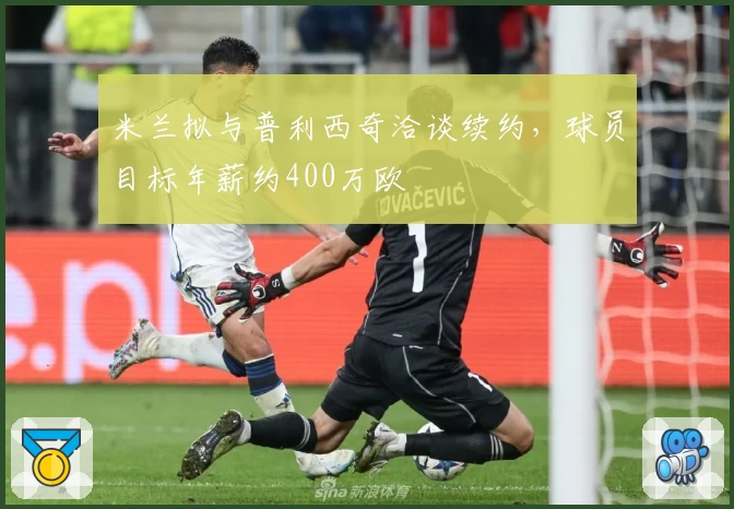 米兰拟与普利西奇洽谈续约，球员目标年薪约400万欧