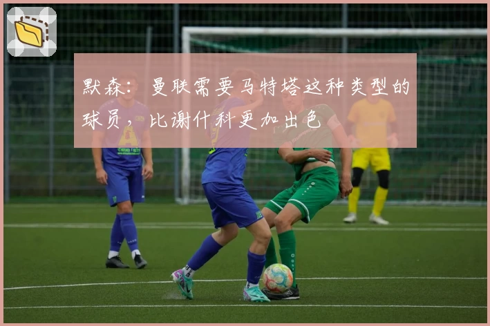 默森：曼联需要马特塔这种类型的球员，比谢什科更加出色