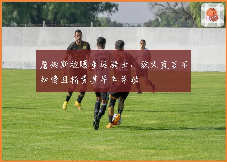 詹姆斯被曝重返骑士，欧文直言不知情且指责其早年举动